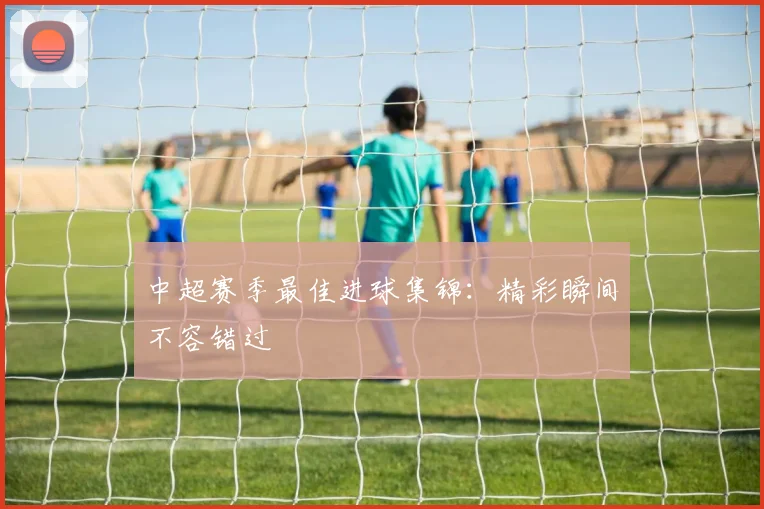 中超赛季最佳进球集锦:精彩瞬间不容错过