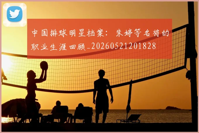 中国排球明星档案：朱婷等名将的职业生涯回顾_20260521201828