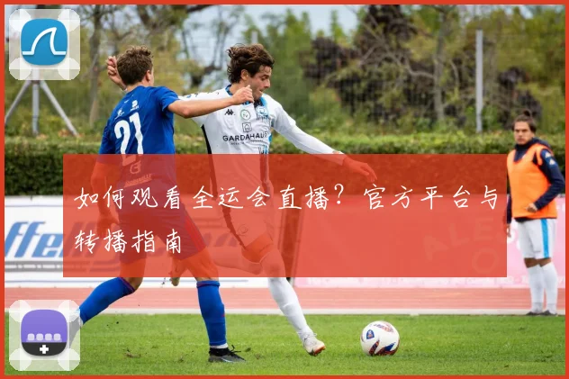 如何观看全运会直播?官方平台与转播指南